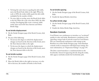 •• To bring the scale closer to equaling the dab width,      To set bristle spacing
      move the Brush Scale slider to the right. When the        1 On the Stroke Designer page of the Brush Creator, click
      scale is 100%, the stroke width equals the dab width        Rake.
      multiplied by the number of dabs.
                                                                2 Enable the Spread Bristles check box.
   •• To cause dabs to overlap, move the Brush Scale slider
      to the left. When the scale is less than 100%, the dabs   To soften bristle edge
      overlap. Overlapping dabs create a natural, subtle
                                                                1 On the Stroke Designer page of the Brush Creator, click
      stroke when used with Turn Amount and Soften
                                                                  Rake.
      Bristle Edge.
                                                                2 Enable the Soften Bristle Edge check box.
To set bristle displacement
1 On the Stroke Designer page of the Brush Creator, click       Random Controls
  Rake.                                                         Corel Painter uses randomness to introduce an ““accidental””
2 Do one of the following:                                      quality in color and stroke. Randomness contributes to the
  •• To increase the degree to which the displacement           appealing, unique look of artwork created in Corel Painter.
     changes are based on the direction of the brush, move      You can control brush randomness with settings in the
     the Turn Amount slider to the right.                       Random area of the Stroke Designer page. Some Random
  •• To decrease the degree to which the displacement           controls work in conjunction with Expression settings. For
     changes are based on the direction of the brush, move      more information, see ““Expression Settings”” on page 195.
     the Turn Amount slider to the left.                        The Jitter control introduces a randomized jitter to the
                                                                brushstroke. Instead of appearing directly along the stroke,
To set bristle number                                           dabs appear randomly outside the brushstroke path.
1 On the Stroke Designer page of the Brush Creator, click
  Rake.
2 Move the Bristle slider to the right to increase, or to the
  left to decrease, the number of bristles in the brush.




176                                                                                               Corel Painter 11 User Guide
 