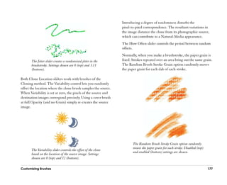 Introducing a degree of randomness disturbs the
                                                                 pixel-to-pixel correspondence. The resultant variations in
                                                                 the image distance the clone from its photographic source,
                                                                 which can contribute to a Natural-Media appearance.
                                                                 The How Often slider controls the period between random
                                                                 offsets.
                                                                 Normally, when you make a brushstroke, the paper grain is
       The Jitter slider creates a randomized jitter in the      fixed. Strokes repeated over an area bring out the same grain.
       brushstroke. Settings shown are 0 (top) and 3.13          The Random Brush Stroke Grain option randomly moves
       (bottom).                                                 the paper grain for each dab of each stroke.

Both Clone Location sliders work with brushes of the
Cloning method. The Variability control lets you randomly
offset the location where the clone brush samples the source.
When Variability is set at zero, the pixels of the source and
destination images correspond precisely. Using a cover brush
at full Opacity (and no Grain) simply re-creates the source
image.




                                                                        The Random Brush Stroke Grain option randomly
                                                                        moves the paper grain for each stroke. Disabled (top)
       The Variability slider controls the offset of the clone
                                                                        and enabled (bottom) settings are shown.
       based on the location of the source image. Settings
       shown are 0 (top) and 12 (bottom).

Customizing Brushes                                                                                                             177
 