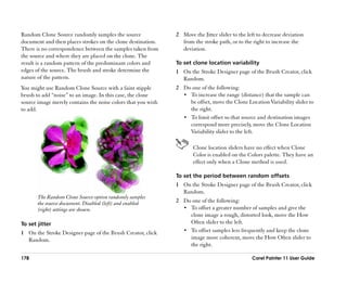 Random Clone Source randomly samples the source               2 Move the Jitter slider to the left to decrease deviation
document and then places strokes on the clone destination.      from the stroke path, or to the right to increase the
There is no correspondence between the samples taken from       deviation.
the source and where they are placed on the clone. The
result is a random pattern of the predominant colors and      To set clone location variability
edges of the source. The brush and stroke determine the       1 On the Stroke Designer page of the Brush Creator, click
nature of the pattern.                                          Random.
You might use Random Clone Source with a faint stipple        2 Do one of the following:
brush to add ““noise”” to an image. In this case, the clone     •• To increase the range (distance) that the sample can
source image merely contains the noise colors that you wish        be offset, move the Clone Location Variability slider to
to add.                                                            the right.
                                                                •• To limit offset so that source and destination images
                                                                   correspond more precisely, move the Clone Location
                                                                   Variability slider to the left.

                                                                     Clone location sliders have no effect when Clone
                                                                     Color is enabled on the Colors palette. They have an
                                                                     effect only when a Clone method is used.

                                                              To set the period between random offsets
                                                              1 On the Stroke Designer page of the Brush Creator, click
                                                                Random.
       The Random Clone Source option randomly samples
       the source document. Disabled (left) and enabled       2 Do one of the following:
       (right) settings are shown.                              •• To offset a greater number of samples and give the
                                                                   clone image a rough, distorted look, move the How
To set jitter                                                      Often slider to the left.
1 On the Stroke Designer page of the Brush Creator, click       •• To offset samples less frequently and keep the clone
  Random.                                                          image more coherent, move the How Often slider to
                                                                   the right.

178                                                                                             Corel Painter 11 User Guide
 