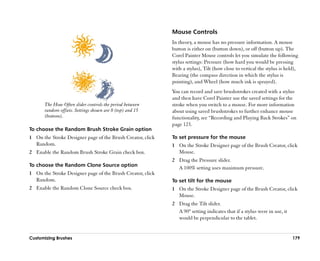 Mouse Controls
                                                            In theory, a mouse has no pressure information. A mouse
                                                            button is either on (button down), or off (button up). The
                                                            Corel Painter Mouse controls let you simulate the following
                                                            stylus settings: Pressure (how hard you would be pressing
                                                            with a stylus), Tilt (how close to vertical the stylus is held),
                                                            Bearing (the compass direction in which the stylus is
                                                            pointing), and Wheel (how much ink is sprayed).
                                                            You can record and save brushstrokes created with a stylus
                                                            and then have Corel Painter use the saved settings for the
       The How Often slider controls the period between     stroke when you switch to a mouse. For more information
       random offsets. Settings shown are 0 (top) and 15    about using saved brushstrokes to further enhance mouse
       (bottom).                                            functionality, see ““Recording and Playing Back Strokes”” on
                                                            page 123.
To choose the Random Brush Stroke Grain option
1 On the Stroke Designer page of the Brush Creator, click   To set pressure for the mouse
  Random.                                                   1 On the Stroke Designer page of the Brush Creator, click
2 Enable the Random Brush Stroke Grain check box.             Mouse.
                                                            2 Drag the Pressure slider.
To choose the Random Clone Source option
                                                              A 100% setting uses maximum pressure.
1 On the Stroke Designer page of the Brush Creator, click
  Random.                                                   To set tilt for the mouse
2 Enable the Random Clone Source check box.                 1 On the Stroke Designer page of the Brush Creator, click
                                                              Mouse.
                                                            2 Drag the Tilt slider.
                                                              A 90º setting indicates that if a stylus were in use, it
                                                              would be perpendicular to the tablet.


Customizing Brushes                                                                                                      179
 