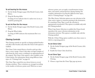To set bearing for the mouse                                     reference points, you can apply a transformation (rotate,
1 On the Stroke Designer page of the Brush Creator, click        skew, scale mirror, and perspective) during cloning. For
  Mouse.                                                         complete information on using the different clone types,
                                                                 refer to ““Cloning Images”” on page 209.
2 Drag the Bearing slider.
  A setting of zero indicates that if a stylus were in use, it   The Obey Source Selection option uses any selection in the
  would be pointing left.                                        clone source region to constrain painting in the destination.
                                                                 If a transform Clone Type is used, the selection is
To set ink flow for the mouse                                    appropriately transformed. This option is available only with
1 On the Stroke Designer page of the Brush Creator, click        the Cloning method.
  Mouse.                                                         When Copy Source Selection is enabled, the Cloner brush
2 Drag the Wheel slider.                                         reproduces the source selection information in the
  A setting of 100% indicates that maximum flow is in            destination selection. This option is available only with the
  effect.                                                        Cloning method.
                                                                 With the 4-Point Tiling option enabled, your clone source is
Cloning Controls                                                 tiled in a repeating pattern.
The Cloning controls are specific to cloning method brushes
and affect other brushes only when the Clone Color option is     To set Clone Color
enabled.                                                         1 On the Stroke Designer page of the Brush Creator, click
                                                                   Cloning.
The Clone Color control directs a brush to pick up color
from a source image. Clone Color takes averaged samples of       2 Enable the Clone Color check box.
color from the clone source, resulting in an approximation of
                                                                 To set Clone Type
the original. The Clone Color option is also available on the
Colors palette. For information about using different clone      1 On the Stroke Designer page of the Brush Creator, click
types, see ““Cloning Color”” on page 63.                           Cloning.

The Clone Type control lets you choose between several           2 Choose a type from the Clone Type pop-up menu.
cloning variations. These variations are arranged according
to the number of reference points used. With two or more


180                                                                                                Corel Painter 11 User Guide
 