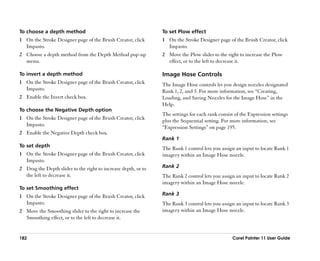 To choose a depth method                                        To set Plow effect
1 On the Stroke Designer page of the Brush Creator, click       1 On the Stroke Designer page of the Brush Creator, click
  Impasto.                                                        Impasto.
2 Choose a depth method from the Depth Method pop-up            2 Move the Plow slider to the right to increase the Plow
  menu.                                                           effect, or to the left to decrease it.

To invert a depth method                                        Image Hose Controls
1 On the Stroke Designer page of the Brush Creator, click       The Image Hose controls let you design nozzles designated
  Impasto.                                                      Rank 1, 2, and 3. For more information, see ““Creating,
2 Enable the Invert check box.                                  Loading, and Saving Nozzles for the Image Hose”” in the
                                                                Help.
To choose the Negative Depth option
                                                                The settings for each rank consist of the Expression settings
1 On the Stroke Designer page of the Brush Creator, click       plus the Sequential setting. For more information, see
  Impasto.                                                      ““Expression Settings”” on page 195.
2 Enable the Negative Depth check box.
                                                                Rank 1
To set depth
                                                                The Rank 1 control lets you assign an input to locate Rank 1
1 On the Stroke Designer page of the Brush Creator, click       imagery within an Image Hose nozzle.
  Impasto.
2 Drag the Depth slider to the right to increase depth, or to   Rank 2
  the left to decrease it.                                      The Rank 2 control lets you assign an input to locate Rank 2
                                                                imagery within an Image Hose nozzle.
To set Smoothing effect
1 On the Stroke Designer page of the Brush Creator, click       Rank 3
  Impasto.                                                      The Rank 3 control lets you assign an input to locate Rank 3
2 Move the Smoothing slider to the right to increase the        imagery within an Image Hose nozzle.
  Smoothing effect, or to the left to decrease it.


182                                                                                               Corel Painter 11 User Guide
 