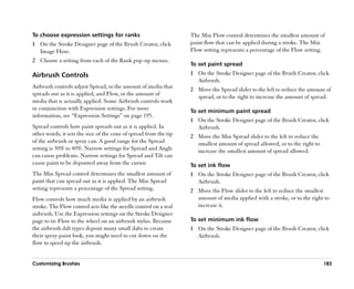 To choose expression settings for ranks                            The Min Flow control determines the smallest amount of
1 On the Stroke Designer page of the Brush Creator, click          paint flow that can be applied during a stroke. The Min
  Image Hose.                                                      Flow setting represents a percentage of the Flow setting.
2 Choose a setting from each of the Rank pop-up menus.
                                                                   To set paint spread
Airbrush Controls                                                  1 On the Stroke Designer page of the Brush Creator, click
                                                                     Airbrush.
Airbrush controls adjust Spread, or the amount of media that
                                                                   2 Move the Spread slider to the left to reduce the amount of
spreads out as it is applied, and Flow, or the amount of
                                                                     spread, or to the right to increase the amount of spread.
media that is actually applied. Some Airbrush controls work
in conjunction with Expression settings. For more                  To set minimum paint spread
information, see ““Expression Settings”” on page 195.
                                                                   1 On the Stroke Designer page of the Brush Creator, click
Spread controls how paint spreads out as it is applied. In           Airbrush.
other words, it sets the size of the cone of spread from the tip   2 Move the Min Spread slider to the left to reduce the
of the airbrush or spray can. A good range for the Spread            smallest amount of spread allowed, or to the right to
setting is 30% to 40%. Narrow settings for Spread and Angle          increase the smallest amount of spread allowed.
can cause problems. Narrow settings for Spread and Tilt can
cause paint to be deposited away from the cursor.                  To set ink flow
The Min Spread control determines the smallest amount of           1 On the Stroke Designer page of the Brush Creator, click
paint that can spread out as it is applied. The Min Spread           Airbrush.
setting represents a percentage of the Spread setting.             2 Move the Flow slider to the left to reduce the smallest
Flow controls how much media is applied by an airbrush               amount of media applied with a stroke, or to the right to
stroke. The Flow control acts like the needle control on a real      increase it.
airbrush. Use the Expression settings on the Stroke Designer
page to tie Flow to the wheel on an airbrush stylus. Because       To set minimum ink flow
the airbrush dab types deposit many small dabs to create           1 On the Stroke Designer page of the Brush Creator, click
their spray-paint look, you might need to cut down on the            Airbrush.
flow to speed up the airbrush.


Customizing Brushes                                                                                                          183
 