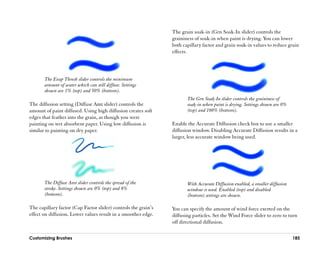 The grain soak-in (Grn Soak-In slider) controls the
                                                                 graininess of soak-in when paint is drying. You can lower
                                                                 both capillary factor and grain soak-in values to reduce grain
                                                                 effects.




       The Evap Thresh slider controls the minimum
       amount of water which can still diffuse. Settings
       shown are 1% (top) and 50% (bottom).
                                                                        The Grn Soak-In slider controls the graininess of
The diffusion setting (Diffuse Amt slider) controls the                 soak-in when paint is drying. Settings shown are 0%
amount of paint diffused. Using high diffusion creates soft             (top) and 100% (bottom).
edges that feather into the grain, as though you were
painting on wet absorbent paper. Using low diffusion is          Enable the Accurate Diffusion check box to use a smaller
similar to painting on dry paper.                                diffusion window. Disabling Accurate Diffusion results in a
                                                                 larger, less accurate window being used.




       The Diffuse Amt slider controls the spread of the                With Accurate Diffusion enabled, a smaller diffusion
       stroke. Settings shown are 0% (top) and 8%                       window is used. Enabled (top) and disabled
       (bottom).                                                        (bottom) settings are shown.

The capillary factor (Cap Factor slider) controls the grain’’s   You can specify the amount of wind force exerted on the
effect on diffusion. Lower values result in a smoother edge.     diffusing particles. Set the Wind Force slider to zero to turn
                                                                 off directional diffusion.

Customizing Brushes                                                                                                            185
 