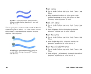 To set wetness
                                                               1 On the Stroke Designer page of the Brush Creator, click
                                                                  Water.
                                                               2 Move the Wetness slider to the left to create a more
                                                                 uniform brushstroke, or to the right to have the water
                                                                 flow more in the direction of the wind.
       Wind Force controls the amount of force exerted on
       diffusing particles. Settings shown are 0% (top) and    To set paint pickup
       25% (bottom).
                                                               1 On the Stroke Designer page of the Brush Creator, click
You can specify wind direction, which controls the direction     Water.
in which the particles diffuse. This can be used to simulate   2 Move the Pickup slider to the right to increase the
tilting of a wet watercolor image to introduce the paint         amount of leaching, or to the left to reduce it.
migration effects of gravity.
                                                               To set the dry rate
                                                               1 On the Stroke Designer page of the Brush Creator, click
                                                                 Water.
                                                               2 Move the Dry Rate slider to the right to reduce the
                                                                 amount of spread, or to the left to increase it.

                                                               To set the evaporation threshold
                                                               1 On the Stroke Designer page of the Brush Creator, click
       Wind Direction controls the direction in which the        Water.
       particles diffuse. Settings shown are 270° (top) and
       180° (bottom).                                          2 Move the Evap Threshold slider to the right to reduce the
                                                                 amount of spread, or to the left to increase it.




186                                                                                             Corel Painter 11 User Guide
 