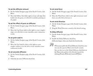To set the diffusion amount                                       To set wind force
1 On the Stroke Designer page of the Brush Creator, click         1 On the Stroke Designer page of the Brush Creator, click
  Water.                                                            Water.
2 Move the Diffuse Amt slider right to create soft edges that     2 Move the Wind Force slider to the right to increase wind
  feather into the grain, or to the left to emulate painting on     force, or to the left to decrease it.
  dry paper.
                                                                  To set wind direction
To set the effect of grain on diffusion                           1 On the Stroke Designer page of the Brush Creator, click
1 On the Stroke Designer page of the Brush Creator, click           Water.
  Water.                                                          2 Drag the Wind Direction control to the desired setting.
2 Move the Cap Factor slider to the right to create rougher
  edges, or to the left to create smoother, more continuous       To delay diffusion
  results.                                                        1 On the Stroke Designer page of the Brush Creator, click
                                                                    Water.
To set grain soak-in
                                                                  2 Enable the Delay Diffusion check box.
1 On the Stroke Designer page of the Brush Creator, click           Diffusion begins when you finish the brushstroke.
  Water.
2 Move the Grn Soak-In slider to the right to create
  rougher surfaces, or to the left to create smoother, more              When you enable the Delay Diffusion check box, you
  continuous results.                                                    increase the speed of Watercolor brush variants.
                                                                         You can also access the Delay Diffusion check box on
To set accurate diffusion                                                the Watercolor palette of the Brush Controls by
1 On the Stroke Designer page of the Brush Creator, click                clicking Window Brush Controls Water.
  Water.
2 Click the Accurate Diffusion check box.




Customizing Brushes                                                                                                      187
 
