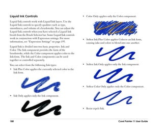 Liquid Ink Controls                                             •• Color Only applies only the Color component.

Liquid Ink controls work with Liquid Ink layers. Use the
Liquid Ink controls to specify qualities such as type,
smoothness, and volume of a brushstroke. You can adjust the
Liquid Ink controls when you have selected a Liquid Ink
brush from the Brush Selector bar. Some Liquid Ink controls
work in conjunction with Expression settings. For more          •• Soften Ink Plus Color applies Color to an Ink form,
information, see ““Expression Settings”” on page 195.              causing inks and colors to blend into one another.
Liquid Ink is divided into two basic properties: Ink and
Color. The Ink component provides the form of the
brushstroke, while the Color component applies color to the
Ink form. The Ink and Color components can be used
together or controlled separately.
You can select from the following Ink types:                    •• Soften Ink Only applies only the Ink component.
•• Ink Plus Color applies the currently selected color to the
   Ink form.




                                                                •• Soften Color Only applies only the Color component.


•• Ink Only applies only the Ink component.




                                                                •• Resist repels Ink.




188                                                                                              Corel Painter 11 User Guide
 