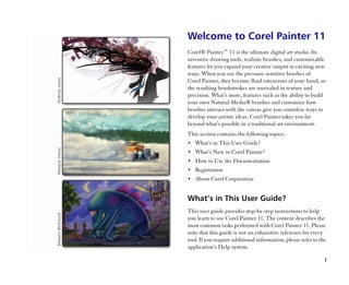 Welcome to Corel Painter 11
Corel® Painter™™ 11 is the ultimate digital art studio. Its
inventive drawing tools, realistic brushes, and customizable
features let you expand your creative output in exciting new
ways. When you use the pressure-sensitive brushes of
Corel Painter, they become fluid extensions of your hand, so
the resulting brushstrokes are unrivaled in texture and
precision. What's more, features such as the ability to build
your own Natural-Media® brushes and customize how
brushes interact with the canvas give you countless ways to
develop your artistic ideas. Corel Painter takes you far
beyond what's possible in a traditional art environment.
This section contains the following topics:
•• What’’s in This User Guide?
•• What’’s New in Corel Painter?
•• How to Use the Documentation
•• Registration
•• About Corel Corporation


What’’s in This User Guide?
This user guide provides step-by-step instructions to help
you learn to use Corel Painter 11. The content describes the
most common tasks performed with Corel Painter 11. Please
note that this guide is not an exhaustive reference for every
tool. If you require additional information, please refer to the
application’’s Help system.

                                                               1
 