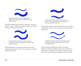 The Volume slider controls the height of the
       brushstroke. Settings shown are 100% (top) and                   The Rand Vol slider controls the randomness in
       500% (bottom).                                                   volume within the brushstroke. Settings shown are
                                                                        0% (top) and 100% (bottom).
The Min Volume slider controls the maximum variation in
volume. A value of 100%, for example, produces no variation      The Rand Size slider controls the randomness in size within
in volume during the brushstroke.                                a brushstroke. A value of zero results in a perfectly smooth
                                                                 brushstroke.




       The Min Volume slider controls the maximum                       The Rand Size slider controls the randomness in size
       variation in volume. Settings shown are 100% (top)               within a brushstroke. Settings shown are 0% (top)
       and 0% (bottom).                                                 and 100% (bottom).

The Rand Vol slider controls the randomness in volume            The bristle fraction (Bristle Frac slider) controls the
within the brushstroke. A value of zero results in a perfectly   thickness of the bristles. Higher values cause the bristles to
smooth brushstroke.                                              stick together and result in a smoother brushstroke. Lower
                                                                 values cause the individual brushstrokes to become visible.




190                                                                                                 Corel Painter 11 User Guide
 