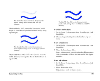 The Bristle Frac slider controls the thickness of the
        bristles. Settings shown are 3% (top) and 20%                   The Rand Br Size slider controls the variation in
        (bottom).                                                       bristle width. Settings shown are 0% (top) and 100%
                                                                        (bottom).
The Rand Br Vol slider controls the variation in bristle
                                                                 To choose an ink type
height. A value of zero signifies that all the bristles are of
equal height.                                                    1 On the Stroke Designer page of the Brush Creator, click
                                                                   Liquid Ink.
                                                                 2 Choose a Liquid Ink type from the Ink Type pop-up
                                                                   menu.

                                                                 To set smoothness
                                                                 1 On the Stroke Designer page of the Brush Creator, click
        The Rand Br Vol slider controls the variation in           Liquid Ink.
        bristle height. Settings shown are 0% (top) and 75%
        (bottom).                                                2 Adjust the Smoothness slider.
                                                                   Lower values result in coarse brushstrokes. Higher values
The Rand Br Size slider controls the variation in bristle          cause brushstrokes to blend into one another and appear
width. A value of zero signifies that all the bristles are of      smoother.
equal width.
                                                                 To set ink volume
                                                                 1 On the Stroke Designer page of the Brush Creator, click
                                                                   Liquid Ink.
                                                                 2 Adjust the Volume slider.
                                                                   Higher values result in thicker strokes.

Customizing Brushes                                                                                                           191
 