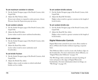 To set maximum variation in volume                           To set random bristle volume
1 On the Stroke Designer page of the Brush Creator, click    1 On the Stroke Designer page of the Brush Creator, click
  Liquid Ink.                                                  Liquid Ink.
2 Adjust the Min Volume slider.                              2 Adjust the Rand Br Vol slider.
  If you want volume to respond to stylus pressure, choose     Higher values result in a greater variation in the length of
  Pressure from the Expression pop-up menu.                    brush bristles.

To set random volume                                         To set random bristle size
1 On the Stroke Designer page of the Brush Creator, click    1 On the Stroke Designer page of the Brush Creator, click
  Liquid Ink.                                                  Liquid Ink.
2 Adjust the Rand Vol slider.                                2 Adjust the Rand Br Size slider.
  Lower values result in more uniform brushstrokes.            Higher values result in a greater variation in the length of
                                                               brush bristles.
To set random size
1 On the Stroke Designer page of the Brush Creator, click    Digital Watercolor Controls
  Liquid Ink.                                                Digital Watercolor controls let you create effects similar to
2 Adjust the Rand Size slider.                               those of Watercolor brushes without requiring a separate
  Lower values result in more uniformly sized                layer.
  brushstrokes.
                                                             The Diffusion slider is used to create soft, feathery edges on
                                                             the brushstrokes. For more information about diffusion, see
To set bristle fraction
                                                             ““Digital Watercolor Diffusion”” on page 144.
1 On the Stroke Designer page of the Brush Creators, click
  Liquid Ink.                                                The Wet Fringe slider controls the amount of pooling of
                                                             water and paint at the edges of Digital Watercolor
2 Adjust the Bristle Frac slider.
                                                             brushstrokes. For more information about wet fringe, see
  Higher values result in strokes in which individual        ““Wet Fringe”” on page 144.
  bristles are less visible.



192                                                                                             Corel Painter 11 User Guide
 