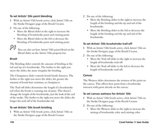To set Artists’’ Oils paint blending                               2 Do one of the following:
1 With an Artists’’ Oils brush active, click Artists’’ Oils on       •• Move the Bristling slider to the right to increase the
  the Stroke Designer page of the Brush Creator.                        length of the bristling and the tip and tail of the
                                                                        brushstroke.
2 Do one of the following:
  •• Move the Blend slider to the right to increase the              •• Move the Bristling slider to the left to decrease the
     blending of brushstroke paint and existing paint.                  length of the bristling and the tip and tail of the
                                                                        brushstroke.
  •• Move the Blend slider to the left to decrease the
     blending of brushstroke paint and existing paint.
                                                                   To set Artists’’ Oils brushstroke trail-off
                                                                   1 With an Artists’’ Oils brush active, click Artists’’ Oils on
        You can also set how Artists’’ Oils paint blend on the
                                                                     the Stroke Designer page of the Brush Creator.
        Blend slider on the Artists’’ Oils property bar.
                                                                   2 Do one of the following:
Brush                                                                •• Move the Trail-off slider to the right to increase the
                                                                        length of brushstroke trail-off.
The Bristling slider controls the amount of bristling at the
tail and tip of a brushstroke. The farther to the right you          •• Move the Trail-off slider to the left to decrease the
move the slider, the more irregular the bristling.                      length of brushstroke trail-off.

The Clumpiness slider controls brush bristle fineness. The         Canvas
farther to the right you move the slider, the greater the
                                                                   The Wetness slider determines the wetness of the paint on
amount of brush hair variation, or clumpiness.
                                                                   the canvas. This affects how paint from a brushstroke
The Trail-off slider determines the length of a brushstroke        interacts with paint already on the canvas.
tail when the brush is running out of paint. This doesn’’t
change the length of the brushstroke, just the look of the end     To set canvas wetness for Artists’’ Oils
of the stroke. The farther to the right you move the slider, the   1 With an Artists’’ Oils brush active, click Artists’’ Oils on
longer the trail-off of the brushstroke tail.                        the Stroke Designer page of the Brush Creator.
                                                                   2 Do one of the following:
To set Artists’’ Oils brush bristling
                                                                     •• Move the Wetness slider to the right to increase the
1 With an Artists’’ Oils brush active, click Artists’’ Oils on          mixing of brushstroke color and existing color.
  the Stroke Designer page of the Brush Creator.

194                                                                                                   Corel Painter 11 User Guide
 