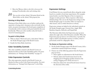 •• Move the Wetness slider to the left to decrease the             Expression Settings
       mixing of brushstroke color and existing color.
                                                                      Corel Painter lets you control brush effects along the stroke
                                                                      based on a number of real-time input factors. For example,
        You can also set how Artists’’ Oil paints blend on the        many brushes vary their Opacity or Size in response to
        Blend slider on the Artists’’ Oils property bar.              changes in stylus pressure. These responses reflect their
Painting in Dirty Mode                                                default settings. You can use the Expression settings on the
                                                                      Stroke Designer page to vary these effects in response to
Painting in Dirty Mode allows you to further replicate the            other factors, such as stroke direction or velocity.
experience of using artists’’ oil paints in the real world. In this
mode, any paint remaining on the brush upon completion of             Expression settings are linked to the individual controls on
a brushstroke is left to interact with paint loaded for the next      the Stroke Designer page: General, Size, Angle, Well,
brushstroke. When you select another color, the brush is              Random, Impasto, Airbrush, and Liquid Ink.
cleared of remaining paint.                                           The Direction slider below the Expression pop-up menu
                                                                      adjusts the angle value of the Direction controller. When the
To paint in Dirty Mode                                                Expression pop-up menu is set to Direction, it specifies the
1 With an Artists’’ Oils brush active, click Artists’’ Oils on        angle at which a brushstroke narrows or widens, which is
  the Stroke Designer page of the Brush Creator.                      particularly useful for calligraphic effects.
2 Enable the Dirty Mode check box.
                                                                      To choose an Expression setting
Color Variability Controls                                            1 On the Stroke Designer page of the Brush Creator, click a
                                                                        control that contains Expression settings.
The color variability controls in the Brush Creator are
                                                                      2 Choose one of the following options from the Expression
identical to those on the Color Variability palette. For more
                                                                        pop-up menu:
information, see ““Setting Color Variability”” on page 77.
                                                                        •• None applies no adjustment to the brush feature.

Color Expression Controls                                               •• Velocity adjusts the brush feature based on the
                                                                           dragging speed. Dragging quickly minimizes the
The color expression controls in the Brush Creator are                     setting; dragging more slowly increases it.
identical to those on the Color Expression palette. For more            •• Direction adjusts the selected brush feature based on
information, see ““Setting Color Expression”” in the Help.                 the direction of the stroke.

Customizing Brushes                                                                                                             195
 