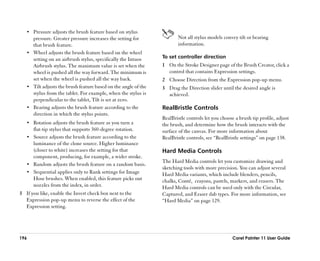 •• Pressure adjusts the brush feature based on stylus
      pressure. Greater pressure increases the setting for              Not all stylus models convey tilt or bearing
      that brush feature.                                               information.
   •• Wheel adjusts the brush feature based on the wheel
      setting on an airbrush stylus, specifically the Intuos     To set controller direction
      Airbrush stylus. The maximum value is set when the         1 On the Stroke Designer page of the Brush Creator, click a
      wheel is pushed all the way forward. The minimum is          control that contains Expression settings.
      set when the wheel is pushed all the way back.             2 Choose Direction from the Expression pop-up menu.
   •• Tilt adjusts the brush feature based on the angle of the   3 Drag the Direction slider until the desired angle is
      stylus from the tablet. For example, when the stylus is      achieved.
      perpendicular to the tablet, Tilt is set at zero.
   •• Bearing adjusts the brush feature according to the         RealBristle Controls
      direction in which the stylus points.
                                                                 RealBristle controls let you choose a brush tip profile, adjust
   •• Rotation adjusts the brush feature as you turn a           the brush, and determine how the brush interacts with the
      flat-tip stylus that supports 360-degree rotation.         surface of the canvas. For more information about
   •• Source adjusts the brush feature according to the          RealBristle controls, see ““RealBristle settings”” on page 138.
      luminance of the clone source. Higher luminance
      (closer to white) increases the setting for that           Hard Media Controls
      component, producing, for example, a wider stroke.
                                                                 The Hard Media controls let you customize drawing and
   •• Random adjusts the brush feature on a random basis.
                                                                 sketching tools with more precision. You can adjust several
   •• Sequential applies only to Rank settings for Image         Hard Media variants, which include blenders, pencils,
      Hose brushes. When enabled, this feature picks out         chalks, Conté, crayons, pastels, markers, and erasers. The
      nozzles from the index, in order.                          Hard Media controls can be used only with the Circular,
3 If you like, enable the Invert check box next to the           Captured, and Eraser dab types. For more information, see
  Expression pop-up menu to reverse the effect of the            ““Hard Media”” on page 129.
  Expression setting.




196                                                                                                Corel Painter 11 User Guide
 