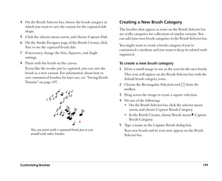 4 On the Brush Selector bar, choose the brush category in      Creating a New Brush Category
  which you want to save the variant for the captured dab
  shape.                                                       The brushes that appear as icons on the Brush Selector bar
                                                               are really categories for collections of similar variants. You
5 Click the selector menu arrow, and choose Capture Dab.       can add your own brush categories to the Brush Selector bar.
6 On the Stroke Designer page of the Brush Creator, click
  Size to see the captured brush dab.                          You might want to create a brush category if you’’ve
                                                               customized a medium and you want to keep its related tools
7 If necessary, change the Size, Squeeze, and Angle            organized.
  settings.
8 Draw with the brush on the canvas.                           To create a new brush category
  If you like the results you’’ve captured, you can save the   1 Draw a small image to use as the icon for the new brush.
  brush as a new variant. For information about how to           This icon will appear on the Brush Selector bar with the
  save customized brushes for later use, see ““Saving Brush      default brush category icons.
  Variants”” on page 197.
                                                               2 Choose the Rectangular Selection tool       from the
                                                                 toolbox.
                                                               3 Drag across the image to create a square selection.
                                                               4 Do one of the following:
                                                                 •• On the Brush Selector bar, click the selector menu
                                                                    arrow, and choose Capture Brush Category.
                                                                 •• In the Brush Creator, choose Brush menu Capture
                                                                    Brush Category.
                                                               5 Type a name in the Capture Brush dialog box.
       You can paint with a captured brush just as you           Your new brush and its icon now appear on the Brush
       would with other brushes.                                 Selector bar.




Customizing Brushes                                                                                                      199
 