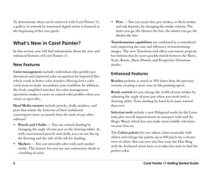 To demonstrate what can be achieved with Corel Painter 11,        •• Pens —— You can create fine pen strokes, or thick strokes
a gallery of artwork by renowned digital artists is featured at      and ink deposits, by changing the stroke velocity. The
the beginning of this user guide.                                    faster you go, the thinner the line; the slower you go, the
                                                                     thicker the line.

What’’s New in Corel Painter?                                     Transformation capabilities are combined in a centralized
                                                                  tool, improving the ease and efficiency of transforming
In this section, you will find information about the new and      images. The new Transform tool offers convenient property
enhanced features of Corel Painter 11.                            bar buttons that let users quickly switch between the Move,
                                                                  Scale, Rotate, Skew, Distort, and Perspective Distortion
New Features                                                      modes.
Color management includes individual color profiles per
                                                                  Enhanced Features
document and improved color recognition for imported files,
which result in better color matches. Having fewer color          Brushes perform as much as 30% faster than the previous
corrections to make streamlines your workflow. In addition,       version, creating a more true-to-life painting speed.
the fresh, simplified interface for color-management
                                                                  Brush controls let you change the width of your strokes by
operations makes it easier to control color profiles when you
                                                                  adjusting the angle of your pen when you work with a
create or open files.
                                                                  drawing tablet. Now, shading by hand feels more natural
Hard Media variants include pencils, chalk, markers, and          than ever.
pens that mimic the behavior of their traditional
                                                                  Selection tools include a new Polygonal mode for the Lasso
counterparts more accurately than the tools of any other
                                                                  tool, plus overall improvements to marquee tools and the
software!
                                                                  Magic Wand, which lets you make more nimble selections
•• Pencils and Chalks —— You can control shading by               on your first try.
    changing the angle of your pen on the drawing tablet. As
    with conventional pencils and chalk, you can use the tip      The Colors palette lets you adjust colors manually with
    for drawing and the side of the nib for shading.              sliders and enlarge the palette up to 800 pixels for a clearer
                                                                  view of colors. You can now also fine-tune the Hue Ring
•• Markers —— You can intensify color with each marker
                                                                  with the keyboard arrow keys, so it takes less time to find the
    stroke. This feature lets you use one continuous shade or
                                                                  perfect color.
    a buildup of color.

2                                                                                        Corel Painter 11 Getting Started Guide
 