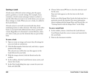 Saving a Look                                                      6 Choose Select menu None to clear the selection used
                                                                     for the icon.
A look retains all brush variant settings, plus the paper,
                                                                     Your new look appears as the last item in the Look
pattern, gradient, or nozzle settings. For example, if you
                                                                     Selector.
customize a brush variant and paper texture to achieve a
specific effect that you want to use in the future, you can save     In the case of the Image Hose brush, the look may have a
these settings as a look. When you save a look, it is added to       particular nozzle file attached. For more information
the Look Selector.                                                   about working with the Image Hose and Nozzle files, see
                                                                     ““Getting Started with the Image Hose”” in the Help.
A brush variant is not itself associated with data about
underlying texture or other elements. The look, on the other       To use a saved look
hand, is associated with additional data about a particular
                                                                   1 In the toolbox, choose a look from the Look Selector.
variant. Regardless of a document’’s current libraries, when
you select a look, you use the elements that are part of that        Corel Painter loads the correct variant and materials for
look.                                                                the saved look.
                                                                   2 Paint in the document window.
To save a look
1 Open or create an image and ensure that all settings for
  your new look are satisfactory.
2 Click the Rectangular Selection tool, and select a square
  portion of the image.
  The selected area will be the icon that appears in the
  Look Selector for your look.
3 With the image selected, click the Brush tool in the
  toolbox.
4 In the toolbox, click the Look Selector menu arrow, and
  choose Save Look.
5 In the New Look dialog box, type a name for your new
  look, and click OK.


200                                                                                                 Corel Painter 11 User Guide
 