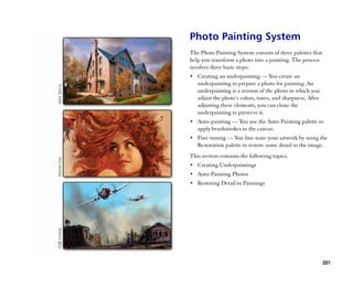 Photo Painting System
The Photo Painting System consists of three palettes that
help you transform a photo into a painting. The process
involves three basic steps:
•• Creating an underpainting —— You create an
   underpainting to prepare a photo for painting. An
   underpainting is a version of the photo in which you
   adjust the photo’’s colors, tones, and sharpness. After
   adjusting these elements, you can clone the
   underpainting to preserve it.
•• Auto-painting —— You use the Auto-Painting palette to
   apply brushstrokes to the canvas.
•• Fine-tuning —— You fine-tune your artwork by using the
   Restoration palette to restore some detail to the image.
This section contains the following topics:
•• Creating Underpaintings
•• Auto-Painting Photos
•• Restoring Detail to Paintings




                                                             201
 