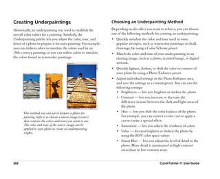 Creating Underpaintings                                           Choosing an Underpainting Method
Historically, an underpainting was used to establish the          Depending on the effect you want to achieve, you can choose
overall color values for a painting. Similarly, the               one of the following methods for creating an underpainting:
Underpainting palette lets you adjust the color, tone, and        •• Quickly simulate the color and tone used in some
detail of a photo to prepare it for auto-painting. For example,      popular art styles, such as watercolor paintings or chalk
you can darken colors to simulate the colors used in an              drawings, by using a Color Scheme preset.
18th-century painting, or you can soften colors to simulate       •• Match the color and tone of your underpainting to an
the colors found in watercolor paintings.                            existing image, such as a photo, scanned image, or digital
                                                                     artwork.
                                                                  •• Quickly lighten, darken, or shift the color or contrast of
                                                                     your photo by using a Photo Enhance preset.
                                                                  •• Adjust individual settings in the Photo Enhance area,
                                                                     and save the settings as a custom preset. You can use the
                                                                     following settings:
                                                                     •• Brightness —— lets you brighten or darken the photo
                                                                     •• Contrast —— lets you increase or decrease the
                                                                         difference in tone between the dark and light areas of
                                                                         the photo
       One method you can use to prepare a photo for                 •• Hue —— lets you shift the color balance of the photo.
       painting (left) is to choose a source image (center)              For example, you can correct a color cast or apply a
       that contains the colors and tones you want to use.               cast to create a special effect.
       The color and tone of the source image can be                 •• Saturation —— lets you adjust the vividness of colors
       applied to your photo to create an underpainting
                                                                     •• Value —— lets you brighten or darken the photo by
       (right).
                                                                         using the HSV color space values
                                                                     •• Smart Blur —— lets you adjust the level of detail in the
                                                                         photo. More detail is maintained in high-contrast
                                                                         areas than in low-contrast areas.


202                                                                                                 Corel Painter 11 User Guide
 