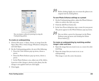 Before clicking Apply, you can return the photo to its
                                                                    original state by clicking Reset.

                                                             To save Photo Enhance settings as a preset
                                                             1 On the Underpainting palette, adjust the Photo Enhance
                                                               sliders to achieve the style you want.
                                                             2 Click the Add Preset button     .
                                                             3 In the Save Preset dialog box, type a name for your preset.
                                                               The preset appears in the Photo Enhance pop-up menu.

       You can prepare a photo for painting by using the            You can delete a preset by choosing it in the Photo
       Underpainting palette.                                       Enhance pop-up menu and clicking the Delete
                                                                    Preset button .
To create an underpainting
1 Choose File menu > Open, choose an image from the          To create an underpainting by matching another
  Open (Mac OS) or Select Image (Windows) dialog box,        image’’s color and tone
  and click Open.                                            1 Open the image that you want to use as a source for color
2 On the Underpainting palette, do any of the following:       matching.
  •• From the Color Scheme pop-up menu, choose a             2 Open the image that you want to use as an
     preset.                                                   underpainting.
  •• From the Photo Enhance pop-up menu, choose a              This image is now the active document.
     preset.
  •• In the Photo Enhance area, adjust any of the sliders.
  A preview of the change is shown in the photo, but the
  change is not applied until you click Apply.
3 Click Apply.



Photo Painting System                                                                                                 203
 