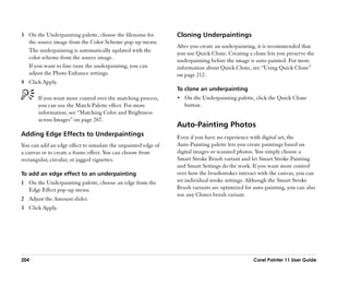 3 On the Underpainting palette, choose the filename for        Cloning Underpaintings
  the source image from the Color Scheme pop-up menu.
                                                               After you create an underpainting, it is recommended that
  The underpainting is automatically updated with the
                                                               you use Quick Clone. Creating a clone lets you preserve the
  color scheme from the source image.
                                                               underpainting before the image is auto-painted. For more
  If you want to fine-tune the underpainting, you can          information about Quick Clone, see ““Using Quick Clone””
  adjust the Photo Enhance settings.                           on page 212.
4 Click Apply.
                                                               To clone an underpainting
       If you want more control over the matching process,     •• On the Underpainting palette, click the Quick Clone
       you can use the Match Palette effect. For more             button.
       information, see ““Matching Color and Brightness
       across Images”” on page 267.
                                                               Auto-Painting Photos
Adding Edge Effects to Underpaintings                          Even if you have no experience with digital art, the
You can add an edge effect to simulate the unpainted edge of   Auto-Painting palette lets you create paintings based on
a canvas or to create a frame effect. You can choose from      digital images or scanned photos. You simply choose a
rectangular, circular, or jagged vignettes.                    Smart Stroke Brush variant and let Smart Stroke Painting
                                                               and Smart Settings do the work. If you want more control
To add an edge effect to an underpainting                      over how the brushstrokes interact with the canvas, you can
1 On the Underpainting palette, choose an edge from the        set individual stroke settings. Although the Smart Stroke
  Edge Effect pop-up menu.                                     Brush variants are optimized for auto-painting, you can also
                                                               use any Cloner brush variant.
2 Adjust the Amount slider.
3 Click Apply.




204                                                                                             Corel Painter 11 User Guide
 