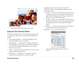 appealing, unique look of artwork created with
                                                                    Corel Painter. You can control the randomness of the
                                                                    following settings:
                                                                    •• Pressure —— lets you set a value from 0 to 200 to specify
                                                                        the amount of pressure with which brushstrokes are
                                                                        applied. This setting represents the percentage of the
                                                                        preset pressure for the Stroke option.
                                                                    •• Length —— lets you set a value from 0 to 200 to specify
                                                                        the length of the brushstrokes. This setting represents
                                                                        the percentage of the preset length for the Stroke
                                                                        option.
                                                                    •• Rotation —— lets you set a value from 0 to 360 degrees
       Auto-painting applies brushstrokes to the canvas.                to specify the rotation of the brushstrokes
                                                                 •• Brush Size —— lets you set the brush size
Using the Auto-Painting Palette
The Auto-Painting palette lets you specify how paint strokes
are applied to a photo. You can choose from the following
options:
•• Smart Stroke Painting —— automatically applies paint
   strokes that follow forms in the photo
•• Smart Settings —— changes the size, length, and pressure
   of brushstrokes in areas of greater detail. This option can
   be used with Smart Stroke Painting to preserve detail
   from the source photo.
                                                                        The Auto-Painting palette provides a range of
•• Stroke —— lets you choose a brushstroke. You can also add            options.
   custom brushstrokes to the list.
•• Randomness —— introduces an ““accidental”” quality in
   color and stroke. Randomness contributes to the

Photo Painting System                                                                                                       205
 