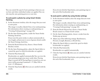 You can control the speed of auto-painting so that you can           If you do not click the Stop button, auto-painting stops at
see how and where individual strokes are applied. You can            the end of the brushstroke cycle.
also stop the auto-painting process at any time.
                                                                  To auto-paint a photo by using Stroke settings
To auto-paint a photo by using Smart Stroke                       1 In the document window, select the image that you want
Painting                                                            to auto-paint.
1 In the document window, select the image that you want            The image is usually a Quick Clone of an underpainting.
  to auto-paint.                                                    For information about creating an underpainting, see
  The image is usually a Quick Clone of an underpainting.           ““Creating Underpaintings”” on page 202.
  For information about creating an underpainting, see            2 From the Brush Selector bar, choose a Smart Stroke
  ““Creating Underpaintings”” on page 202.                          Brush variant or a Cloner brush variant.
2 On the Auto-Painting palette, enable the Smart Stroke           3 On the Auto-Painting palette, choose a stroke from the
  Painting check box.                                               Stroke pop-up menu.
  If you want the paint strokes to adjust automatically in        4 Adjust any of the following settings: Randomness,
  size, length, and pressure to areas of greater detail, enable     Pressure, Length, Rotation, or Brush Size.
  the Smart Settings check box.
                                                                  5 Adjust the Speed slider to control the speed at which
3 From the Brush Selector bar, choose a Smart Stroke                brushstrokes are applied.
  Brushes variant.
                                                                  6 Click the Play button .
4 On the Auto-Painting palette, adjust the Speed slider to
                                                                    Brushstrokes are applied automatically.
  control the speed at which brushstrokes are applied.
                                                                  7 Click the Stop button      when you are satisfied with the
5 Click the Play button .
                                                                    results.
  Brushstrokes are applied automatically. You can view the
                                                                    If you do not click the Stop button, auto-painting stops at
  auto-painting progression more easily when Tracing
                                                                    the end of the brushstroke cycle.
  Paper is turned off. If Tracing Paper is turned on, you can
  turn it off by pressing Command + T (Mac OS) or
  Ctrl + T (Windows).
6 Click the Stop button       when you are satisfied with the
  results.

206                                                                                                 Corel Painter 11 User Guide
 