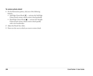 To restore photo detail
1 On the Restoration palette, click one of the following
  buttons:
  •• Soft Edge Cloner Brush       —— activates the Soft Edge
     Cloner brush variant, which restores detail gradually
  •• Hard Edge Cloner Brush         —— activates the Straight
     Cloner brush variant, which restores detail quickly
     with a few brushstrokes
2 Adjust the Brush Size slider.
3 Paint over the area in which you want to restore detail.




208                                                             Corel Painter 11 User Guide
 