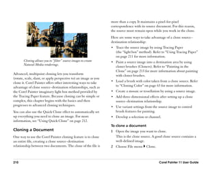 more than a copy. It maintains a pixel-for-pixel
                                                                  correspondence with its source document. For this reason,
                                                                  the source must remain open while you work in the clone.
                                                                  Here are some ways to take advantage of a clone source––
                                                                  destination relationship:
                                                                  •• Trace the source image by using Tracing Paper
                                                                     (the ““light box”” method). Refer to ““Using Tracing Paper””
                                                                     on page 211 for more information.
       Cloning allows you to ““filter”” source images to create   •• Paint a source image into a destination area by using
       Natural-Media renderings.
                                                                     cloner brushes (Cloners). Refer to ““Painting in the
                                                                     Clone”” on page 213 for more information about painting
Advanced, multipoint cloning lets you transform                      with cloner brushes.
(rotate, scale, slant, or apply perspective to) an image as you
                                                                  •• Load a brush with color taken from a clone source. Refer
clone it. Corel Painter offers other interesting ways to take
advantage of clone source––destination relationships, such as        to ““Cloning Color”” on page 63 for more information.
the Corel Painter imaginary light box method provided by          •• Create a mosaic or tessellation by using a source image.
the Tracing Paper feature. Because cloning can be simple or       •• Add three-dimensional effects after setting up a clone
complex, this chapter begins with the basics and then                source––destination relationship.
progresses to advanced cloning techniques.                        •• Use variant settings from the source image to control
You can also use the Quick Clone effect to automatically set         brush features for painting.
up everything you need to clone an image. For more                •• Develop a selection or channel.
information, see ““Using Quick Clone”” on page 212.
                                                                  To clone a document
Cloning a Document                                                1 Open the image you want to clone.
One way to use the Corel Painter cloning feature is to clone        This is the clone source. A good clone source contains a
an entire file, creating a clone source––destination                well-defined image.
relationship between two documents. The clone of the file is      2 Choose File menu       Clone.



210                                                                                                 Corel Painter 11 User Guide
 