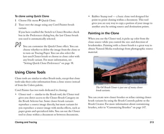To clone using Quick Clone                                        •• Rubber Stamp tool —— a basic clone tool designed for
1 Choose File menu       Quick Clone.                                point-to-point cloning within a document. This tool
                                                                     gives you an easy way to copy a portion of your image to
2 Trace over the image using any Corel Painter brush
                                                                     another area by setting source and destination points.
  variant.
  If you have enabled the Switch to Cloner Brushes check
                                                                  Painting in the Clone
  box in the Preferences dialog box, the last Cloner brush
  you used is automatically selected.                             When you use the Cloner tool, it picks up color from the
                                                                  clone source while you control the size and direction of
       You can customize the Quick Clone effect. You can          brushstrokes. Painting with a cloner brush is a great way to
       choose whether to delete the image from the clone or       obtain Natural-Media renderings from photographic source
       to turn on Tracing Paper. You can also select the          material.
       last-used Cloner brush or choose to clone color with
       any brush variant. For more information, see
       ““Setting Quick Clone Preferences”” on page 38.


Using Clone Tools
Clone tools are similar to other Brush tools, except that clone
tools take their color information from a clone source instead
of from the Colors palette.
                                                                         The Oil Brush Cloner is just one of many cloner
Corel Painter has two tools dedicated to cloning:                        brush variants.
•• Cloner tool —— similar to the Brush tool, the Cloner tool
   gives you direct access to the Cloner Brush Category on        You can create new cloner brushes or refine existing cloner
   the Brush Selector bar. Some cloner brush variants             brush variants by using the Brush Controls palette or the
   reproduce a source image directly, but most variants let       Brush Creator. For more information about customizing
   you reproduce a source image with media effects, such as       brushes, refer to ““Customizing Brushes”” on page 147.
   paper grain and specialized dabs. You can use the Cloner
   tool to clone within a document or between documents.

Cloning and Tracing                                                                                                         213
 