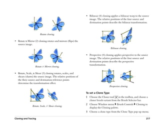 •• Bilinear (4) cloning applies a bilinear warp to the source
                                                                    image. The relative positions of the four source and
                                                                    destination points describe the bilinear transformation.



                         Rotate cloning.

•• Rotate & Mirror (2) cloning rotates and mirrors (flips) the
   source image.
                                                                                         Bilinear cloning.

                                                                 •• Perspective (4) cloning applies perspective to the source
                                                                    image. The relative positions of the four source and
                                                                    destination points describe the perspective
                                                                    transformation.
                    Rotate & Mirror cloning.

•• Rotate, Scale, & Shear (3) cloning rotates, scales, and
   shears (slants) the source image. The relative positions of
   the three source and destination reference points
   determine the transformation effect.
                                                                                       Perspective cloning.

                                                                 To set a Clone Type
                                                                 1 Choose the Cloner tool     in the toolbox, and choose a
                                                                   cloner brush variant from the Brush Selector bar.
                                                                 2 Choose Window menu Brush Controls             Cloning to
                 Rotate, Scale, & Shear cloning.
                                                                   display the Cloning palette.
                                                                 3 Choose a clone type from the Clone Type pop-up menu.

Cloning and Tracing                                                                                                        217
 
