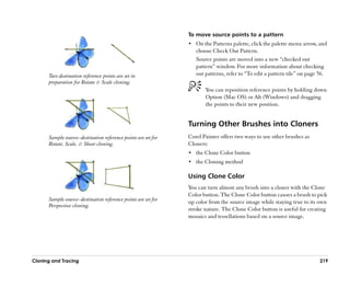 To move source points to a pattern
                                                                •• On the Patterns palette, click the palette menu arrow, and
                                                                   choose Check Out Pattern.
                                                                   Source points are moved into a new ““checked out
                                                                   pattern”” window. For more information about checking
      Two destination reference points are set in                  out patterns, refer to ““To edit a pattern tile”” on page 56.
      preparation for Rotate & Scale cloning.
                                                                       You can reposition reference points by holding down
                                                                       Option (Mac OS) or Alt (Windows) and dragging
                                                                       the points to their new position.


                                                                Turning Other Brushes into Cloners
      Sample source––destination reference points are set for   Corel Painter offers two ways to use other brushes as
      Rotate, Scale, & Shear cloning.                           Cloners:
                                                                •• the Clone Color button
                                                                •• the Cloning method

                                                                Using Clone Color
                                                                You can turn almost any brush into a cloner with the Clone
                                                                Color button. The Clone Color button causes a brush to pick
      Sample source––destination reference points are set for   up color from the source image while staying true to its own
      Perspective cloning.
                                                                stroke nature. The Clone Color button is useful for creating
                                                                mosaics and tessellations based on a source image.




Cloning and Tracing                                                                                                           219
 