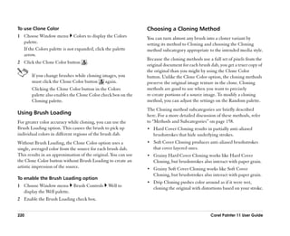 To use Clone Color                                              Choosing a Cloning Method
1 Choose Window menu Colors to display the Colors               You can turn almost any brush into a cloner variant by
  palette.                                                      setting its method to Cloning and choosing the Cloning
  If the Colors palette is not expanded, click the palette      method subcategory appropriate to the intended media style.
  arrow.
                                                                Because the cloning methods use a full set of pixels from the
2 Click the Clone Color button      .
                                                                original document for each brush dab, you get a truer copy of
                                                                the original than you might by using the Clone Color
       If you change brushes while cloning images, you          button. Unlike the Clone Color option, the cloning methods
       must click the Clone Color button    again.              preserve the original image texture in the clone. Cloning
       Clicking the Clone Color button in the Colors            methods are good to use when you want to precisely
       palette also enables the Clone Color check box on the    re-create portions of a source image. To modify a cloning
       Cloning palette.                                         method, you can adjust the settings on the Random palette.
                                                                The Cloning method subcategories are briefly described
Using Brush Loading                                             here. For a more detailed discussion of these methods, refer
For greater color accuracy while cloning, you can use the       to ““Methods and Subcategories”” on page 158.
Brush Loading option. This causes the brush to pick up          •• Hard Cover Cloning results in partially anti-aliased
individual colors in different regions of the brush dab.           brushstrokes that hide underlying strokes.
Without Brush Loading, the Clone Color option uses a            •• Soft Cover Cloning produces anti-aliased brushstrokes
single, averaged color from the source for each brush dab.         that cover layered ones.
This results in an approximation of the original. You can use   •• Grainy Hard Cover Cloning works like Hard Cover
the Clone Color button without Brush Loading to create an          Cloning, but brushstrokes also interact with paper grain.
artistic impression of the source.                              •• Grainy Soft Cover Cloning works like Soft Cover
                                                                   Cloning, but brushstrokes also interact with paper grain.
To enable the Brush Loading option
                                                                •• Drip Cloning pushes color around as if it were wet,
1 Choose Window menu Brush Controls             Well to            cloning the original with distortions based on your stroke.
  display the Well palette.
2 Enable the Brush Loading check box.


220                                                                                              Corel Painter 11 User Guide
 