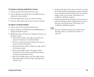 To choose a cloning method for a brush                        •• Enable the Random Clone Source check box to make
1 Choose a brush from the Brush Selector bar.                    the cloning method randomly pick up pieces from the
                                                                 source document. Your brush then gives you random
2 Choose Window menu Brush Controls           General to
                                                                 snippets of the source image. This option is not
  display the General palette.
                                                                 available for all Brush categories.
3 From the Method pop-up menu, choose Cloning.
                                                              •• Enable the Random Brush Stroke Grain check box to
4 From the Subcategory pop-up menu, choose a method.             make the cloning methods randomly pick up texture
                                                                 from the current paper grain. This option is not
To adjust a cloning method                                       available for all Brush categories.
1 Choose a brush from the Brush Selector bar.
2 Choose Window menu Brush Controls           Random to          For more information about the controls on the
  display the Random palette.                                    Random palette, see ““Random Controls”” on
3 Modify the sliders and options to change the character of      page 176.
  the brush variant:
  •• Move the Jitter slider to the right to determine the
     amount of randomness in the brushstroke.
  •• Choose an expression from the Expression pop-up
     menu to vary the brushstroke.
  •• Move the Direction slider to adjust the angle value of
     the direction control.
  •• Move the Variability slider to the right to soften
     brushstrokes. This works best with bristle brushes,
     creating an impressionistic effect.
  •• Move the Variability slider a bit to the right and the
     How Often slider to the left to give drawing tools a
     ““sketchy”” feel.




Cloning and Tracing                                                                                               221
 