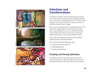 Selections and
Transformations
Corel Painter includes various tools that let you mark off
areas of the canvas for special treatment. Marking off these
areas is referred to as ““making selections.”” A selection either
designates an area that you want to change or protects an
area that you don't want to change.
You can use one selection but have multiple channels. This
method of working is both convenient and a powerful
time-saving strategy. It’’s easy to save selections and then
reactivate them later. You can also create a selection by
adding, subtracting, or intersecting multiple channels.
You can also transform selections by moving, rotating,
scaling, skewing, and distorting them.
This section contains the following topics:
•• Creating and Saving Selections
•• Adjusting Selections
•• Transforming Selections


Creating and Saving Selections
Corel Painter provides many tools and commands for
creating selections in a document. Whenever you create a
selection, Corel Painter deactivates the previous selection.



                                                              223
 