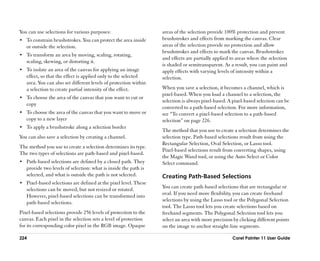 You can use selections for various purposes:                      areas of the selection provide 100% protection and prevent
•• To constrain brushstrokes. You can protect the area inside     brushstrokes and effects from marking the canvas. Clear
   or outside the selection.                                      areas of the selection provide no protection and allow
                                                                  brushstrokes and effects to mark the canvas. Brushstrokes
•• To transform an area by moving, scaling, rotating,
                                                                  and effects are partially applied to areas where the selection
   scaling, skewing, or distorting it.
                                                                  is shaded or semitransparent. As a result, you can paint and
•• To isolate an area of the canvas for applying an image         apply effects with varying levels of intensity within a
   effect, so that the effect is applied only to the selected     selection.
   area. You can also set different levels of protection within
   a selection to create partial intensity of the effect.         When you save a selection, it becomes a channel, which is
                                                                  pixel-based. When you load a channel to a selection, the
•• To choose the area of the canvas that you want to cut or
                                                                  selection is always pixel-based. A pixel-based selection can be
   copy
                                                                  converted to a path-based selection. For more information,
•• To choose the area of the canvas that you want to move or      see ““To convert a pixel-based selection to a path-based
   copy to a new layer                                            selection”” on page 226.
•• To apply a brushstroke along a selection border
                                                                  The method that you use to create a selection determines the
You can also save a selection by creating a channel.              selection type. Path-based selections result from using the
                                                                  Rectangular Selection, Oval Selection, or Lasso tool.
The method you use to create a selection determines its type.
                                                                  Pixel-based selections result from converting shapes, using
The two types of selections are path-based and pixel-based.
                                                                  the Magic Wand tool, or using the Auto Select or Color
•• Path-based selections are defined by a closed path. They       Select command.
   provide two levels of selection: what is inside the path is
   selected, and what is outside the path is not selected.        Creating Path-Based Selections
•• Pixel-based selections are defined at the pixel level. These
   selections can be moved, but not resized or rotated.           You can create path-based selections that are rectangular or
   However, pixel-based selections can be transformed into        oval. If you need more flexibility, you can create freehand
   path-based selections.                                         selections by using the Lasso tool or the Polygonal Selection
                                                                  tool. The Lasso tool lets you create selections based on
Pixel-based selections provide 256 levels of protection to the    freehand segments. The Polygonal Selection tool lets you
canvas. Each pixel in the selection sets a level of protection    select an area with more precision by clicking different points
for its corresponding color pixel in the RGB image. Opaque        on the image to anchor straight-line segments.

224                                                                                                 Corel Painter 11 User Guide
 