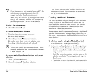 Corel Painter generates paths from the outlines of the
       If you draw an open path with the Lasso tool      , the      pixel-based selection. You can now use the Transform
       endpoints are connected automatically with a                 tool    for transformations.
       straight line before the selection is created.
       When using the Lasso tool or Polygonal Selection          Creating Pixel-Based Selections
       tool , you can switch from one tool to another by
                                                                 The Magic Wand tool lets you create pixel-based selections.
       pressing Option (Mac OS) or Ctrl (Windows).
                                                                 Groups of pixels are selected according to color. You can
                                                                 adjust settings to control the range of colors, and you can
To select the entire canvas
                                                                 choose to include only adjacent colors (colors) or only
•• Choose Select menu     All.                                   nonadjacent colors (noncontiguous).

To convert a shape to a selection                                You can use the Auto Select command to create a pixel-based
                                                                 selection from your choice of image characteristics. You can
1 Select the shape that you want to convert.
                                                                 also create a noncontiguous pixel-based selection based on a
  The shape must be closed.
                                                                 range of colors.
2 Choose Shapes menu Convert to Selection.
  The outline of the shape creates the selection path.           To select an area by using the Magic Wand tool
  Everything within the outline is fully selected.               1 In the toolbox, click the Magic Wand tool     .
                                                                 2 On the property bar, adjust any of the following settings:
       You can also convert the current selection to a shape.      •• Tolerance controls the amount of variance allowed
       For more information, see ““To convert a selection to          from the selected color. Higher values create a larger
       a shape”” on page 298.                                         range of colors.
                                                                   •• Anti-Alias creates intermediate selection values on the
To convert a pixel-based selection to a path-based
                                                                      selection boundaries. This setting gives soft edges to
selection
                                                                      the selection.
1 Create a pixel-based selection.                                  •• Contiguous creates a selection with contiguous pixels.
2 Choose Select menu      Transform Selection.




226                                                                                               Corel Painter 11 User Guide
 
