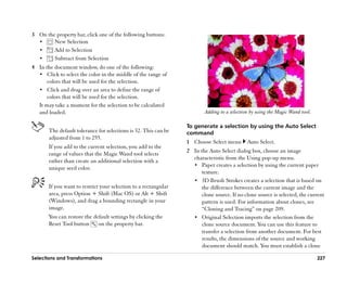 3 On the property bar, click one of the following buttons:
  ••    New Selection
  ••    Add to Selection
  ••    Subtract from Selection
4 In the document window, do one of the following:
  •• Click to select the color in the middle of the range of
      colors that will be used for the selection.
  •• Click and drag over an area to define the range of
      colors that will be used for the selection.
  It may take a moment for the selection to be calculated
  and loaded.                                                            Adding to a selection by using the Magic Wand tool.

                                                                 To generate a selection by using the Auto Select
       The default tolerance for selections is 32. This can be   command
       adjusted from 1 to 255.
                                                                 1 Choose Select menu        Auto Select.
       If you add to the current selection, you add to the
                                                                 2 In the Auto Select dialog box, choose an image
       range of values that the Magic Wand tool selects
                                                                   characteristic from the Using pop-up menu.
       rather than create an additional selection with a
                                                                   •• Paper creates a selection by using the current paper
       unique seed color.
                                                                       texture.
                                                                   •• 3D Brush Strokes creates a selection that is based on
       If you want to restrict your selection to a rectangular         the difference between the current image and the
       area, press Option + Shift (Mac OS) or Alt + Shift              clone source. If no clone source is selected, the current
       (Windows), and drag a bounding rectangle in your                pattern is used. For information about clones, see
       image.                                                          ““Cloning and Tracing”” on page 209.
       You can restore the default settings by clicking the        •• Original Selection imports the selection from the
       Reset Tool button     on the property bar.                      clone source document. You can use this feature to
                                                                       transfer a selection from another document. For best
                                                                       results, the dimensions of the source and working
                                                                       document should match. You must establish a clone

Selections and Transformations                                                                                                 227
 