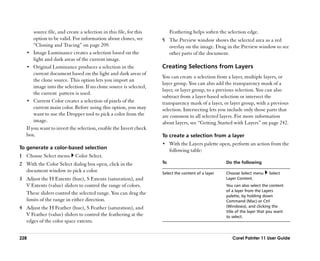 source file, and create a selection in this file, for this        Feathering helps soften the selection edge.
       option to be valid. For information about clones, see        5 The Preview window shows the selected area as a red
       ““Cloning and Tracing”” on page 209.                           overlay on the image. Drag in the Preview window to see
   •• Image Luminance creates a selection based on the                other parts of the document.
       light and dark areas of the current image.
   •• Original Luminance produces a selection in the                Creating Selections from Layers
       current document based on the light and dark areas of
                                                                    You can create a selection from a layer, multiple layers, or
       the clone source. This option lets you import an
                                                                    layer group. You can also add the transparency mask of a
       image into the selection. If no clone source is selected,
                                                                    layer, or layer group, to a previous selection. You can also
       the current pattern is used.
                                                                    subtract from a layer-based selection or intersect the
   •• Current Color creates a selection of pixels of the            transparency mask of a layer, or layer group, with a previous
       current main color. Before using this option, you may        selection. Intersecting lets you include only those parts that
       want to use the Dropper tool to pick a color from the        are common to all selected layers. For more information
       image.                                                       about layers, see ““Getting Started with Layers”” on page 242.
   If you want to invert the selection, enable the Invert check
   box.                                                             To create a selection from a layer
                                                                    •• With the Layers palette open, perform an action from the
To generate a color-based selection
                                                                         following table:
1 Choose Select menu        Color Select.
2 With the Color Select dialog box open, click in the               To                              Do the following
  document window to pick a color.                                  Select the content of a layer   Choose Select menu     Select
3 Adjust the H Extents (hue), S Extents (saturation), and                                           Layer Content.
  V Extents (value) sliders to control the range of colors.                                         You can also select the content
                                                                                                    of a layer from the Layers
  These sliders control the selected range. You can drag the                                        palette, by holding down
  limits of the range in either direction.                                                          Command (Mac) or Ctrl
4 Adjust the H Feather (hue), S Feather (saturation), and                                           (Windows), and clicking the
                                                                                                    title of the layer that you want
  V Feather (value) sliders to control the feathering at the                                        to select.
  edges of the color space extents.


228                                                                                                    Corel Painter 11 User Guide
 