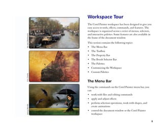 Workspace Tour
The Corel Painter workspace has been designed to give you
easy access to tools, effects, commands, and features. The
workspace is organized across a series of menus, selectors,
and interactive palettes. Some features are also available in
the frame of the document window.
This section contains the following topics:
•• The Menu Bar
•• The Toolbox
•• The Property Bar
•• The Brush Selector Bar
•• The Palettes
•• Customizing the Workspace
•• Custom Palettes


The Menu Bar
Using the commands on the Corel Painter menu bar, you
can
•• work with files and editing commands
•• apply and adjust effects
•• perform selection operations, work with shapes, and
   create animations
•• control the document window or the Corel Painter
   workspace

                                                            5
 