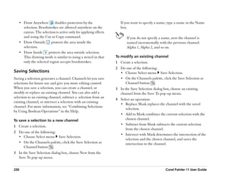 •• Draw Anywhere        disables protection by the                If you want to specify a name, type a name in the Name
      selection. Brushstrokes are allowed anywhere on the            box.
      canvas. The selection is active only for applying effects
      and using the Cut or Copy command.                                 If you do not specify a name, new the channel is
   •• Draw Outside       protects the area inside the                    named incrementally with the previous channel:
      selection.                                                         Alpha 1, Alpha 2, and so on.
   •• Draw Inside      protects the area outside selection.
      This drawing mode is similar to using a stencil in that     To modify an existing channel
      only the selected region accepts brushstrokes.              1 Create a selection.
                                                                  2 Do one of the following:
Saving Selections                                                   •• Choose Select menu Save Selection.
Saving a selection generates a channel. Channels let you save       •• On the Channels palette, click the Save Selection as
selections for future use and give you more editing control.           Channel button .
When you save a selection, you can create a channel, or           3 In the Save Selection dialog box, choose an existing
modify or replace an existing channel. You can also add a           channel from the Save To pop-up menu.
selection to an existing channel, subtract a selection from an
                                                                  4 Select an operation:
existing channel, or intersect a selection with an existing
                                                                    •• Replace Mask replaces the channel with the saved
channel. For more information, see ““Combining Selections
                                                                       selection.
by Using Boolean Operations”” in the Help.
                                                                    •• Add to Mask combines the current selection with the
To save a selection to a new channel                                   chosen channel.
                                                                    •• Subtract from Mask subtracts the current selection
1 Create a selection.
                                                                       from the chosen channel.
2 Do one of the following:
                                                                    •• Intersect with Mask determines the intersection of the
  •• Choose Select menu Save Selection.
                                                                       selection and the chosen channel, and saves the
  •• On the Channels palette, click the Save Selection as              intersection to the channel.
     Channel button .
3 In the Save Selection dialog box, choose New from the
  Save To pop-up menu.


230                                                                                               Corel Painter 11 User Guide
 