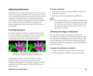 Adjusting Selections                                               To invert a selection
                                                                   1 In the toolbox, click the Selection Adjuster tool      , and
Corel Painter lets you adjust selections in various ways. You        then click a selection.
can invert a selection, which deselects the previously selected
area and selects the previously unselected area. You can also      2 From the menu bar, choose Select menu        Invert.
change the look of the edges of a selection by feathering,
anti-aliasing, stroking, or changing the borders. In addition,            For a unique effect, you can nudge the selection by a
you can adjust the size of selections by expanding and                    few pixels and choose the command again. To nudge
contracting the pixels. You can also add or subtract areas of             the selection, use the Selection Adjuster tool to click
the selection.                                                            the selection, and then press an arrow key on your
                                                                          keyboard a few times.
Inverting Selections
                                                                   Softening the Edges of Selections
Inverting a selection switches the selected and unselected
areas. For example, in an image of a boat on water, if you've      You can soften the edges of a path-based selection by
created a precise selection of the boat, you can select            anti-aliasing or feathering. Anti-aliasing smooths the edges
everything but the boat by inverting the selection.                of a selection by modifying the color transition between the
                                                                   pixels. Feathering, on the other hand, softens the edges by
                                                                   gradually increasing the transparency of the pixels along the
                                                                   edge of the selection.

                                                                   To apply anti-aliasing to a selection
                                                                   1 Create a selection by using one of the selection tools.
       The flower is selected (left). After inverting the          2 On the property bar, enable the Anti-Alias check box.
       selection, everything but the flower is selected (right).

A pixel-based selection can have 256 values in it, like a
grayscale image. An inverted pixel-based selection is
equivalent to the negative of a grayscale image. For example,
a pixel that has 80% luminance will have 20% luminance
when inverted.

Selections and Transformations                                                                                                 231
 