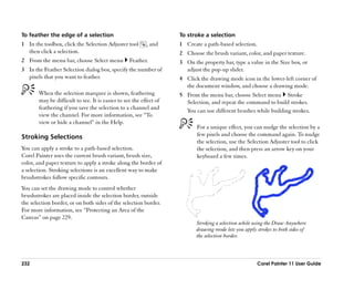 To feather the edge of a selection                                  To stroke a selection
1 In the toolbox, click the Selection Adjuster tool       , and     1 Create a path-based selection.
  then click a selection.                                           2 Choose the brush variant, color, and paper texture.
2 From the menu bar, choose Select menu           Feather.          3 On the property bar, type a value in the Size box, or
3 In the Feather Selection dialog box, specify the number of          adjust the pop-up slider.
  pixels that you want to feather.                                  4 Click the drawing mode icon in the lower-left corner of
                                                                      the document window, and choose a drawing mode.
       When the selection marquee is shown, feathering              5 From the menu bar, choose Select menu Stroke
       may be difficult to see. It is easier to see the effect of     Selection, and repeat the command to build strokes.
       feathering if you save the selection to a channel and
                                                                      You can use different brushes while building strokes.
       view the channel. For more information, see ““To
       view or hide a channel”” in the Help.
                                                                           For a unique effect, you can nudge the selection by a
Stroking Selections                                                        few pixels and choose the command again. To nudge
                                                                           the selection, use the Selection Adjuster tool to click
You can apply a stroke to a path-based selection.                          the selection, and then press an arrow key on your
Corel Painter uses the current brush variant, brush size,                  keyboard a few times.
color, and paper texture to apply a stroke along the border of
a selection. Stroking selections is an excellent way to make
brushstrokes follow specific contours.
You can set the drawing mode to control whether
brushstrokes are placed inside the selection border, outside
the selection border, or on both sides of the selection border.
For more information, see ““Protecting an Area of the
Canvas”” on page 229.
                                                                           Stroking a selection while using the Draw Anywhere
                                                                           drawing mode lets you apply strokes to both sides of
                                                                           the selection border.



232                                                                                                    Corel Painter 11 User Guide
 