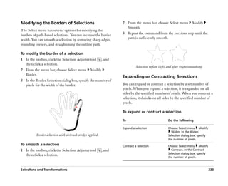 Modifying the Borders of Selections                                 2 From the menu bar, choose Select menu             Modify
                                                                      Smooth.
The Select menu has several options for modifying the
borders of path-based selections. You can increase the border       3 Repeat the command from the previous step until the
width. You can smooth a selection by removing sharp edges,            path is sufficiently smooth.
rounding corners, and straightening the outline path.

To modify the border of a selection
1 In the toolbox, click the Selection Adjuster tool         , and
  then click a selection.
                                                                              Selection before (left) and after (right)smoothing.
2 From the menu bar, choose Select menu           Modify
  Border.
                                                                    Expanding or Contracting Selections
3 In the Border Selection dialog box, specify the number of
  pixels for the width of the border.                               You can expand or contract a selection by a set number of
                                                                    pixels. When you expand a selection, it is expanded on all
                                                                    sides by the specified number of pixels. When you contract a
                                                                    selection, it shrinks on all sides by the specified number of
                                                                    pixels.

                                                                    To expand or contract a selection

                                                                    To                                Do the following

                                                                    Expand a selection                Choose Select menu Modify
                                                                                                        Widen. In the Widen
          Border selection with airbrush strokes applied.                                             Selection dialog box, specify
                                                                                                      the number of pixels.
To smooth a selection                                               Contract a selection              Choose Select menu Modify
1 In the toolbox, click the Selection Adjuster tool         , and                                       Contract. In the Contract
                                                                                                      Selection dialog box, specify
  then click a selection.
                                                                                                      the number of pixels.



Selections and Transformations                                                                                                        233
 