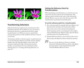 Setting the Reference Point for
                                                                 Transformations
                                                                 When performing a transformation on a selection, you can
                                                                 choose the reference point for the transformation. The
                                                                 reference point is located at the center of the selection by
                                                                 default. However, you can move the reference point. The
             Subtracting from a path-based selection.            transformation is performed around this point.

                                                                 To set the reference point for a transformation
Transforming Selections                                          1 For a selection made by using the Selection Adjuster tool
                                                                       , choose the Transform tool     from the toolbox.
Path-based selections support many transformations that
pixel-based selections do not. However, you can convert a          Point to the center of the selection’’s bounding box.
pixel-based selection to a path-based selection to apply           If the Transform tool     is not displayed in the toolbox,
transformations to it. When you convert a pixel-based              click and hold the Layer Adjuster tool to open the flyout,
selection, the protection of the modified selection is reduced     and then choose the Transform tool .
to two levels.                                                   2 Drag the Reference Point to new location on the canvas.
To determine whether a selection is pixel- or path-based, you      You can place the Reference Point outside the selection.
can use the Selection Adjuster tool. If the selection displays
handles when the Selection Adjuster tool is active, the                 You can reset the Reference Point to its default
selection is path-based. If the selection does not have                 location by clicking the Reference Point mode      on
handles, it is pixel-based. For more information about                  the property bar or choosing the Edit menu
selection types, see ““Creating and Saving Selections”” on              Transform Reset Reference Point.
page 223.




Selections and Transformations                                                                                             235
 