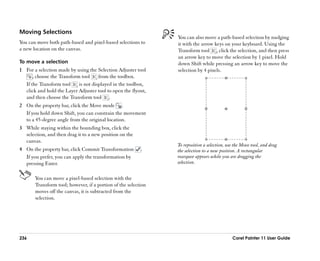 Moving Selections
                                                                You can also move a path-based selection by nudging
You can move both path-based and pixel-based selections to      it with the arrow keys on your keyboard. Using the
a new location on the canvas.                                   Transform tool , click the selection, and then press
                                                                an arrow key to move the selection by 1 pixel. Hold
To move a selection                                             down Shift while pressing an arrow key to move the
1 For a selection made by using the Selection Adjuster tool     selection by 4 pixels.
      , choose the Transform tool     from the toolbox.
  If the Transform tool     is not displayed in the toolbox,
  click and hold the Layer Adjuster tool to open the flyout,
  and then choose the Transform tool .
2 On the property bar, click the Move mode .
  If you hold down Shift, you can constrain the movement
  to a 45-degree angle from the original location.
3 While staying within the bounding box, click the
  selection, and then drag it to a new position on the
  canvas.
                                                                To reposition a selection, use the Move tool, and drag
4 On the property bar, click Commit Transformation        .     the selection to a new position. A rectangular
  If you prefer, you can apply the transformation by            marquee appears while you are dragging the
  pressing Enter.                                               selection.


       You can move a pixel-based selection with the
       Transform tool; however, if a portion of the selection
       moves off the canvas, it is subtracted from the
       selection.




236                                                                                          Corel Painter 11 User Guide
 