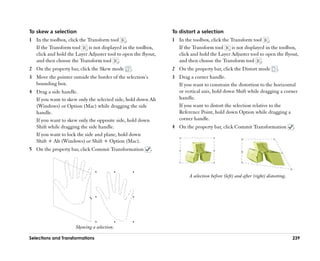 To skew a selection                                             To distort a selection
1 In the toolbox, click the Transform tool .                    1 In the toolbox, click the Transform tool .
  If the Transform tool     is not displayed in the toolbox,       If the Transform tool    is not displayed in the toolbox,
  click and hold the Layer Adjuster tool to open the flyout,       click and hold the Layer Adjuster tool to open the flyout,
  and then choose the Transform tool .                             and then choose the Transform tool .
2 On the property bar, click the Skew mode      .               2 On the property bar, click the Distort mode             .
3 Move the pointer outside the border of the selection’’s       3 Drag a corner handle.
  bounding box.                                                   If you want to constrain the distortion to the horizontal
4 Drag a side handle.                                             or vertical axis, hold down Shift while dragging a corner
  If you want to skew only the selected side, hold down Alt       handle.
  (Windows) or Option (Mac) while dragging the side               If you want to distort the selection relative to the
  handle.                                                         Reference Point, hold down Option while dragging a
  If you want to skew only the opposite side, hold down           corner handle.
  Shift while dragging the side handle.                         4 On the property bar, click Commit Transformation                .
  If you want to lock the side and plane, hold down
  Shift + Alt (Windows) or Shift + Option (Mac).
5 On the property bar, click Commit Transformation          .



                                                                        A selection before (left) and after (right) distorting.




                      Skewing a selection.

Selections and Transformations                                                                                                    239
 