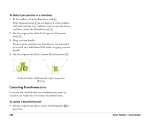 To distort perspective in a selection
1 In the toolbox, click the Transform tool .
  If the Transform tool     is not displayed in the toolbox,
  click and hold the Layer Adjuster tool to open the flyout,
  and then choose the Transform tool .
2 On the property bar, click the Perspective Distortion
  mode .
3 Drag a corner handle.
  If you want to constrain the distortion to the horizontal
  or vertical axis, hold down Shift while dragging a corner
  handle.
4 On the property bar, click Commit Transformation                .




        A selection before (left) and after (right) perspective
                               skewing.

Canceling Transformations
If you are not satisfied with the transformation, you can
cancel it and return the selection to its previous state.

To cancel a transformation
•• On the property bar, click Cancel Transformation               or
   press Esc.

240                                                                    Corel Painter 11 User Guide
 