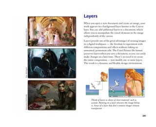Layers
When you open a new document and create an image, your
work appears on a background layer known as the Canvas
layer. You can add additional layers to a document, which
allows you to manipulate the visual elements in the image
independently of the canvas.
Layers provide one of the great advantages of creating images
in a digital workspace —— the freedom to experiment with
different compositions and effects without risking an
unwanted, permanent edit. The Corel Painter file format
preserves layers when you save a document, so you can easily
make changes at a later time. There’’s no need to re-create
the entire composition —— just modify one or more layers.
The result is a dynamic and flexible design environment.




       Think of layers as sheets of clear material, such as
       acetate. Painting on a layer obscures the image below
       it. Areas of a layer that don’’t contain images remain
       transparent.

                                                                241
 
