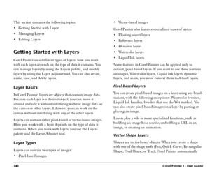 This section contains the following topics:                     •• Vector-based images
•• Getting Started with Layers                                  Corel Painter also features specialized types of layers:
•• Managing Layers                                              •• Floating object layers
•• Editing Layers                                               •• Reference layers
                                                                •• Dynamic layers
Getting Started with Layers                                     •• Watercolor layers
                                                                •• Liquid Ink layers
Corel Painter uses different types of layers; how you work
with each layer depends on the type of data it contains. You    Some features in Corel Painter can be applied only to
can manage layers by using the Layers palette, and modify       default, pixel-based layers. If you want to use these features
layers by using the Layer Adjuster tool. You can also create,   on shapes, Watercolor layers, Liquid Ink layers, dynamic
name, save, and delete layers.                                  layers, and so on, you must convert them to default layers.

Layer Basics                                                    Pixel-based Layers

In Corel Painter, layers are objects that contain image data.   You can create pixel-based images on a layer using any brush
Because each layer is a distinct object, you can move it        variant, with the following exceptions: Watercolor brushes,
around and edit it without interfering with the image data on   Liquid Ink brushes, brushes that use the Wet method. You
the canvas or other layers. Likewise, you can work on the       can also create pixel-based images on a layer by pasting or
canvas without interfering with any of the other layers.        placing an image.

Layers can contain either pixel-based or vector-based images.   Layers play a role in more specialized functions, such as
How you work with a layer depends on the type of data it        building an image hose nozzle, embedding a URL in an
contains. When you work with layers, you use the Layers         image, or creating an animation.
palette and the Layer Adjuster tool.                            Vector Shape Layers

Layer Types                                                     Shapes are vector-based objects. When you create a shape
                                                                with one of the shape tools (Pen, Quick Curve, Rectangular
Layers can contain two types of images:                         Shape, Oval Shape, or Text), Corel Painter automatically
•• Pixel-based images

242                                                                                                Corel Painter 11 User Guide
 